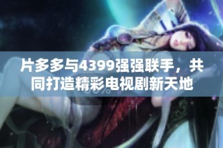 片多多与4399强强联手，共同打造精彩电视剧新天地