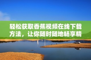 轻松获取香蕉视频在线下载方法，让你随时随地畅享精彩内容