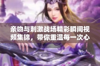 亲吻与刺激战场精彩瞬间视频集锦，带你重温每一次心跳的瞬间