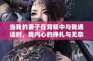 当我的妻子在背叛中与我通话时，我内心的挣扎与无奈