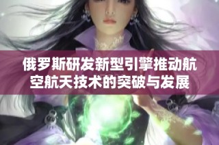 俄罗斯研发新型引擎推动航空航天技术的突破与发展