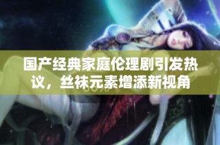 国产经典家庭伦理剧引发热议，丝袜元素增添新视角