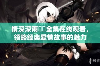 情深深雨濛濛全集在线观看，领略经典爱情故事的魅力