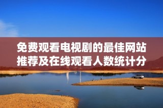 免费观看电视剧的最佳网站推荐及在线观看人数统计分析