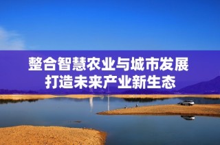 整合智慧农业与城市发展 打造未来产业新生态
