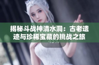 揭秘斗战神清水洞：古老遗迹与珍稀宝藏的挑战之旅