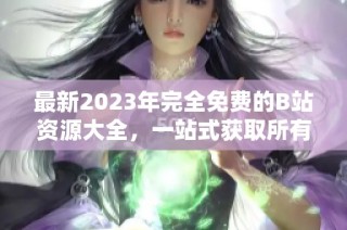 最新2023年完全免费的B站资源大全，一站式获取所有内容