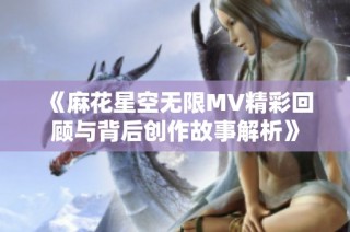 《麻花星空无限MV精彩回顾与背后创作故事解析》