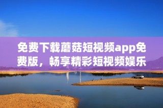 免费下载蘑菇短视频app免费版，畅享精彩短视频娱乐体验指南