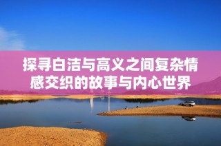 探寻白洁与高义之间复杂情感交织的故事与内心世界