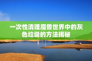 一次性清理魔兽世界中的灰色垃圾的方法揭秘