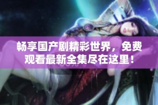 畅享国产剧精彩世界，免费观看最新全集尽在这里！