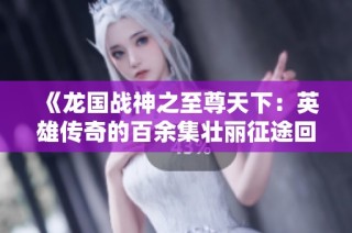 《龙国战神之至尊天下：英雄传奇的百余集壮丽征途回顾》