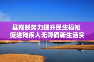 县残联努力提升民生福祉 促进残疾人无障碍新生活实现