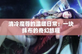 清冷魔尊的温暖日常：一块抹布的奇幻旅程
