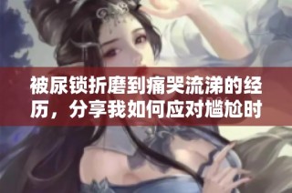被尿锁折磨到痛哭流涕的经历，分享我如何应对尴尬时刻