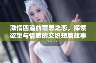 激情四溢的禁忌之恋，探索欲望与情感的交织短篇故事