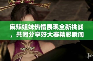 麻辣姐妹热情展现全新挑战，共同分享好大赛精彩瞬间