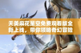 天美麻花星空免费观看版全新上线，带你领略奇幻冒险之旅