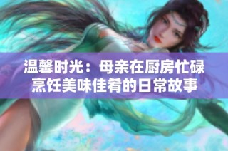 温馨时光：母亲在厨房忙碌烹饪美味佳肴的日常故事