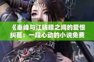 《秦峰与江晓晴之间的爱恨纠葛：一段心动的小说免费阅读》