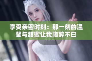 享受亲密时刻：那一刻的温馨与甜蜜让我陶醉不已