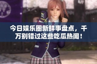 今日娱乐圈新鲜事盘点，千万别错过这些吃瓜热闻！