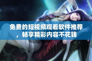 免费的短视频观看软件推荐，畅享精彩内容不花钱