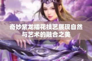 奇妙紫龙插花技艺展现自然与艺术的融合之美