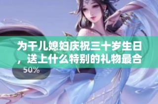 为干儿媳妇庆祝三十岁生日，送上什么特别的礼物最合适