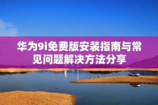华为9i免费版安装指南与常见问题解决方法分享