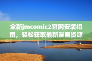 全新jmcomic2官网安装指南，轻松获取最新漫画资源