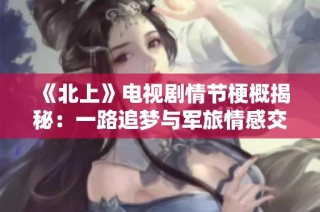 《北上》电视剧情节梗概揭秘：一路追梦与军旅情感交织的故事