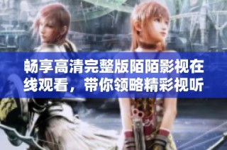 畅享高清完整版陌陌影视在线观看，带你领略精彩视听盛宴