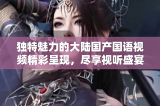 独特魅力的大陆国产国语视频精彩呈现，尽享视听盛宴