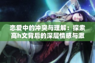 恋爱中的冲突与理解：探索高h文背后的深层情感与激情