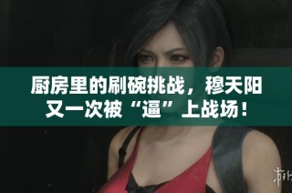 厨房里的刷碗挑战，穆天阳又一次被“逼”上战场！