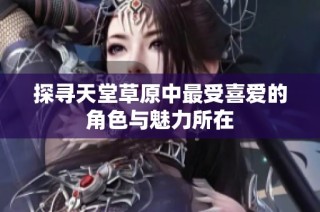 探寻天堂草原中最受喜爱的角色与魅力所在
