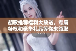 胡歌推荐福利大放送，专属特权和豪华礼品等你来领取！