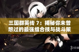 三国群英传 7：揭秘你未曾想过的最强组合技与战斗策略
