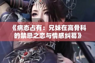 《病态占有：兄妹在高骨科的禁忌之恋与情感纠葛》