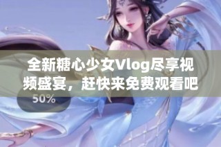 全新糖心少女Vlog尽享视频盛宴，赶快来免费观看吧