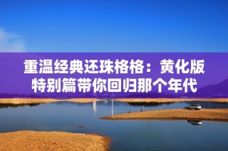 重温经典还珠格格：黄化版特别篇带你回归那个年代