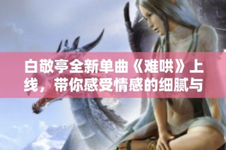 白敬亭全新单曲《难哄》上线，带你感受情感的细腻与深刻 