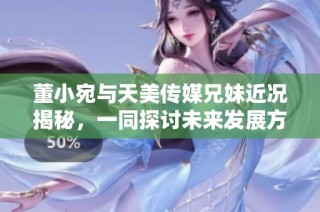 董小宛与天美传媒兄妹近况揭秘，一同探讨未来发展方向
