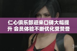仁心俱乐部迎来口碑大幅提升 会员体验不断优化受赞誉