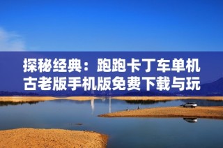 探秘经典：跑跑卡丁车单机古老版手机版免费下载与玩法解析