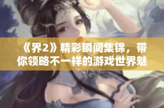 《界2》精彩瞬间集锦，带你领略不一样的游戏世界魅力！
