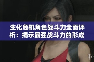 生化危机角色战斗力全面评析：揭示最强战斗力的形成与排行榜解析