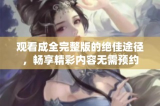 观看成全完整版的绝佳途径，畅享精彩内容无需预约